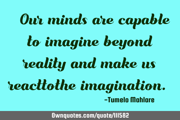 " Our minds are capable to imagine beyond reality and make us reacttothe imagination."