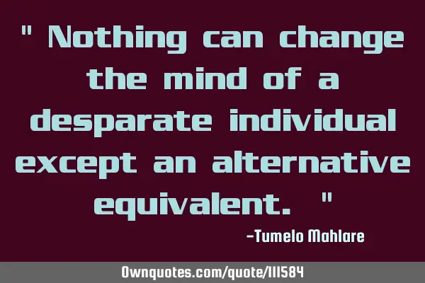 " Nothing can change the mind of a desparate individual except an alternative equivalent. "