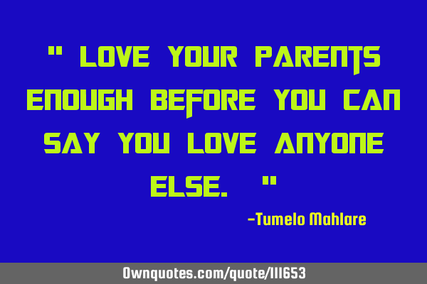 " Love your parents enough before you can say you love anyone else. "