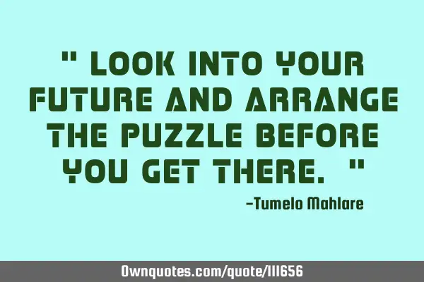 " Look into your future and arrange the puzzle before you get there. "