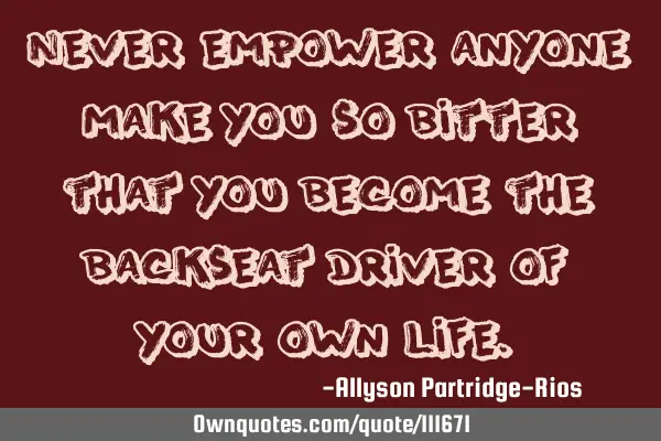 Never empower anyone make you so bitter that you become the backseat driver of your own