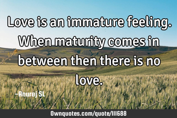 Love is an immature feeling. When maturity comes in between then there is no