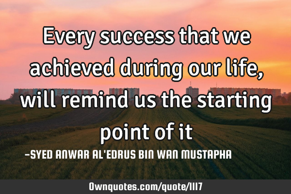 Every success that we achieved during our life, will remind us the starting point of
