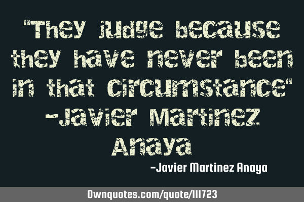 "They judge because they have never been in that circumstance" -Javier Martinez A