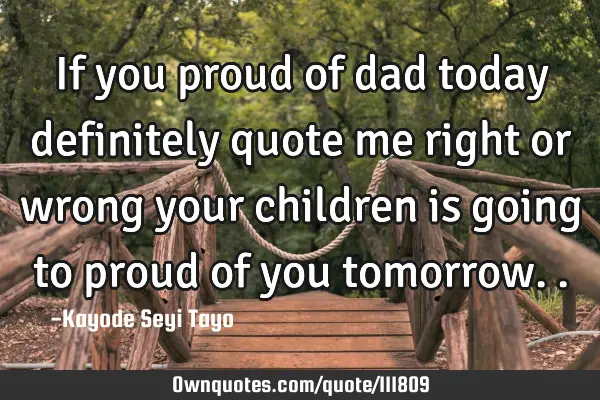 If you proud of dad today definitely quote me right or wrong your children is going to proud of you