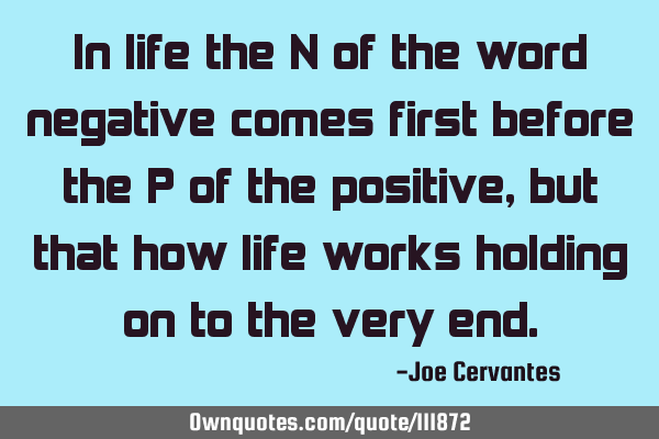 In life the N of the word negative comes first before the P of the positive, but that how life