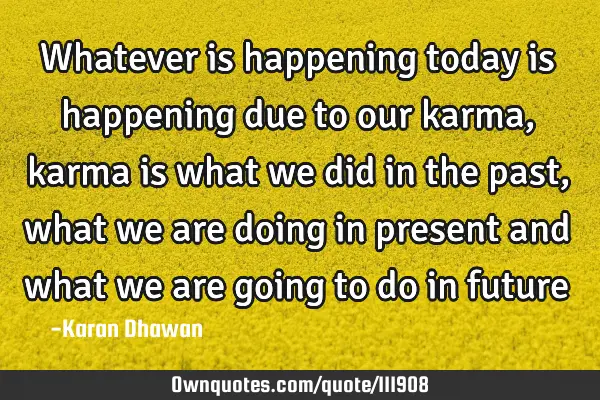 Whatever is happening today is happening due to our karma, karma is what we did in the past, what