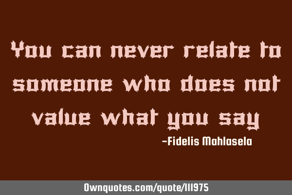 You can never relate to someone who does not value what you