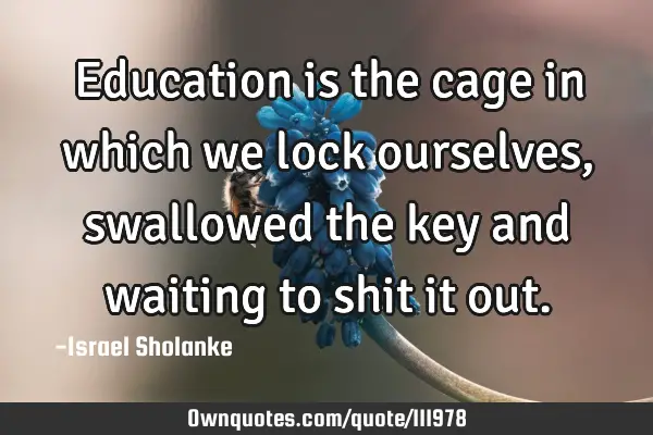 Education is the cage in which we lock ourselves, swallowed the key and waiting to shit it
