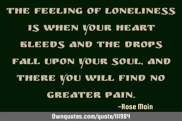 The feeling of loneliness is when your heart bleeds and the drops fall upon your soul, and there