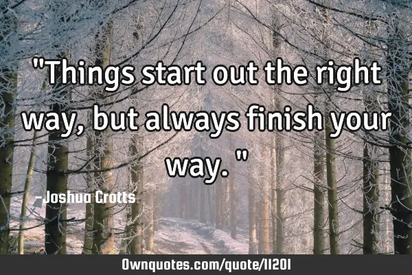 "Things start out the right way, but always finish your way."