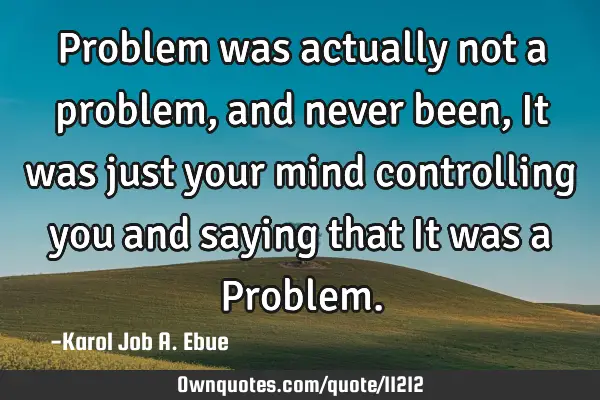 Problem was actually not a problem, and never been, It was just your mind controlling you and