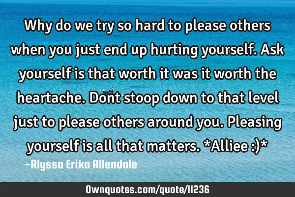 Why do we try so hard to please others when you just end up hurting yourself. Ask yourself is that