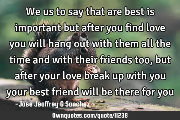 We us to say that are best is important but after you find love you will hang out with them all the