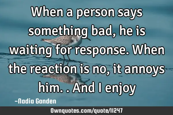 When a person says something bad, he is waiting for response. When the reaction is no, it annoys