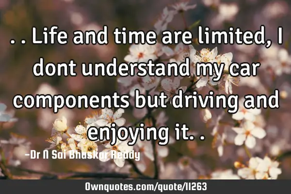 ..life and time are limited, I dont understand my car components but driving and enjoying