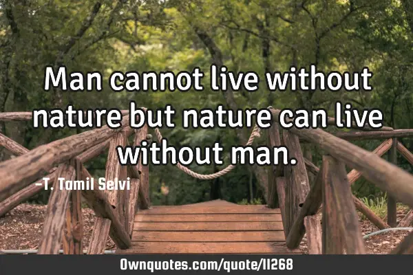 Man cannot live without nature but nature can live without