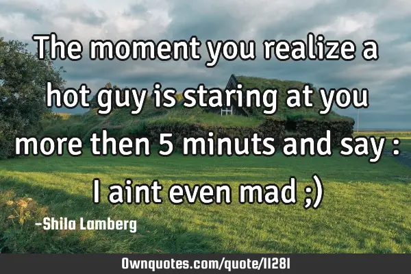 The moment you realize a hot guy is staring at you more then 5 minuts and say : I aint even mad ;)