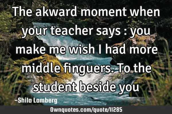 The akward moment when your teacher says : you make me wish i had more middle finguers. To the