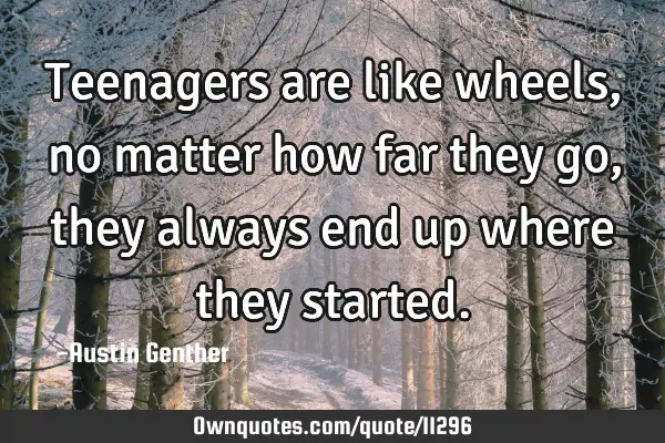 Teenagers are like wheels, no matter how far they go, they always end up where they