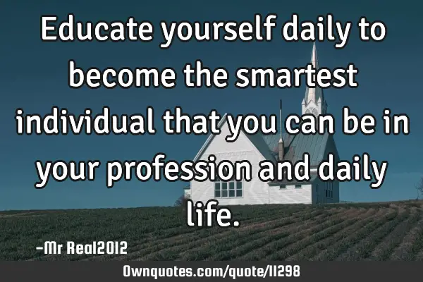 Educate yourself daily to become the smartest individual that you can be in your profession and