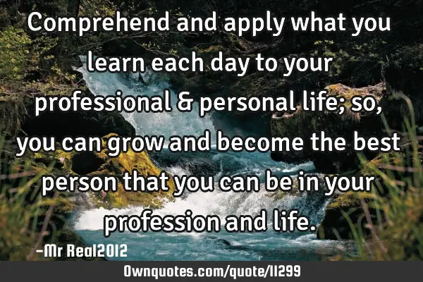 Comprehend and apply what you learn each day to your professional & personal life; so, you can grow