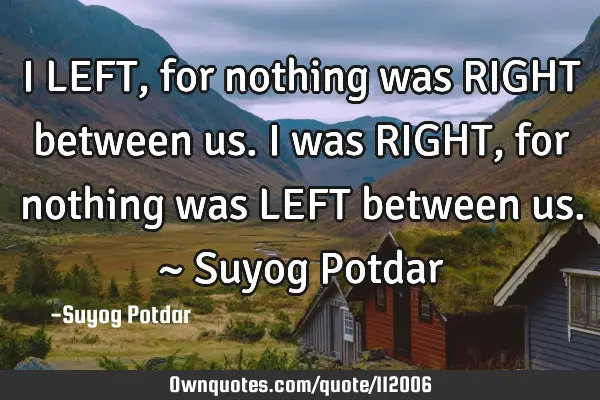I LEFT, for nothing was RIGHT between us. I was RIGHT, for nothing was LEFT between us. ~ Suyog P