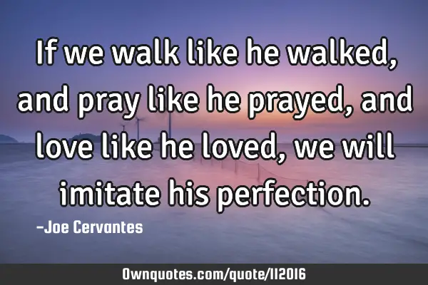 If we walk like he walked , and pray like he prayed, and love like he loved, we will imitate his
