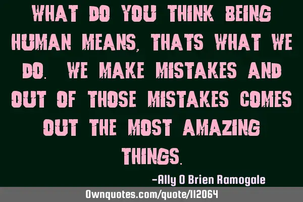 What do you think being human means, thats what we do. we make mistakes and out of those mistakes