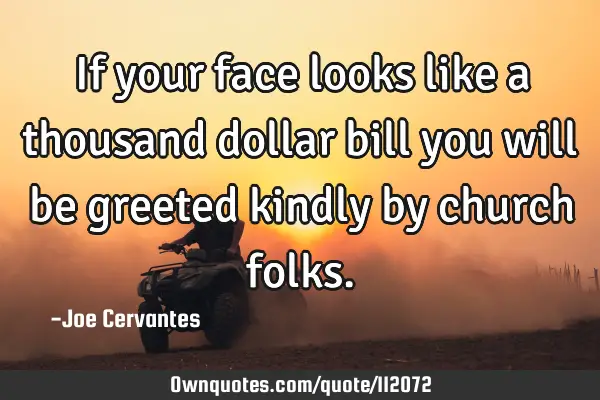 If your face looks like a thousand dollar bill you will be greeted kindly by church