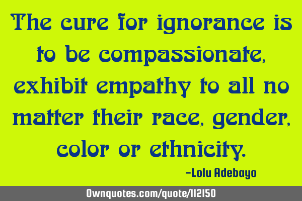 The cure for ignorance is to be compassionate, exhibit empathy to all no matter their race, gender,