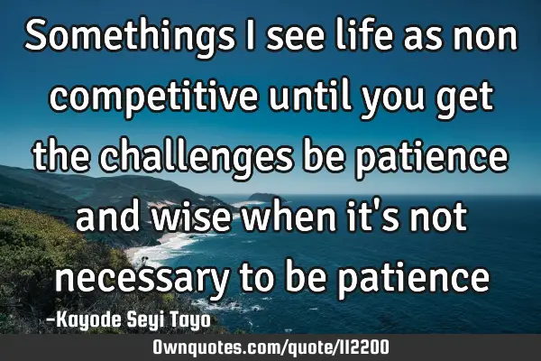 Somethings I see life as non competitive until you get the challenges be patience and wise when it