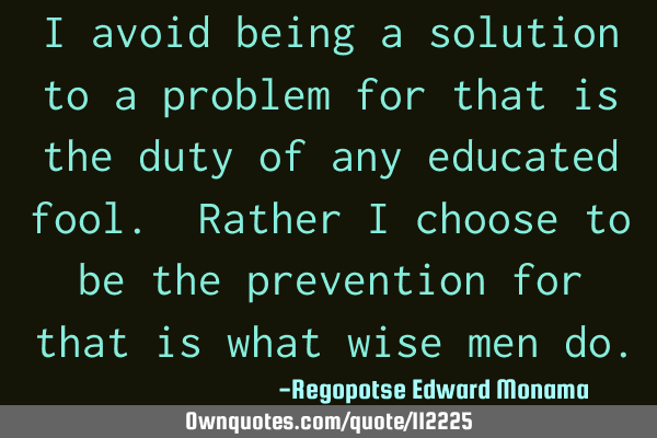 I avoid being a solution to a problem for that is the duty of any educated fool. Rather I choose to