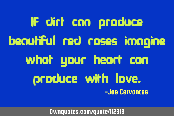 If dirt can produce beautiful red roses imagine what your heart can produce with