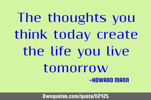 The thoughts you think today create the life you live