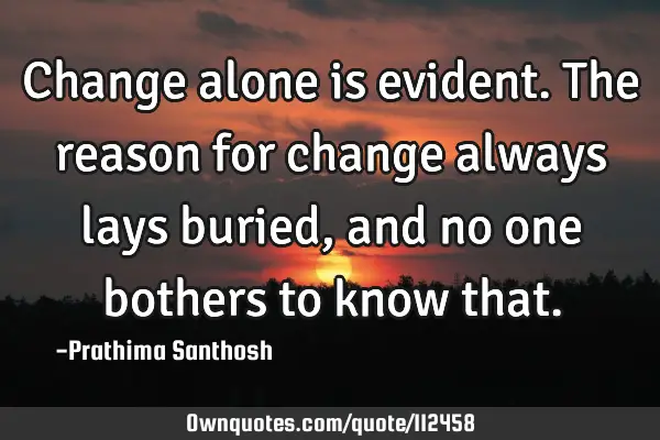Change alone is evident. The reason for change always lays buried, and no one bothers to know