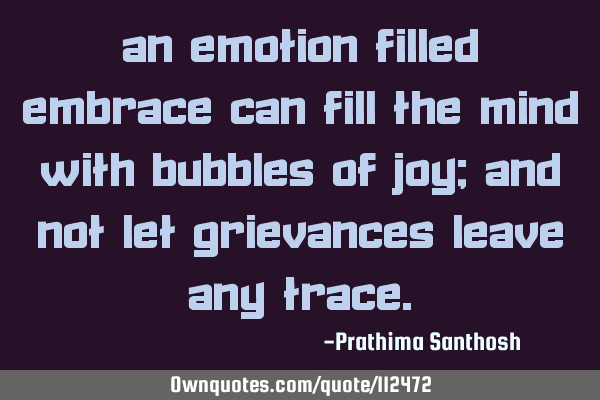An emotion filled embrace Can fill the mind with bubbles of joy; And not let grievances leave any