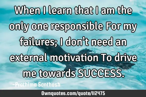 When I learn that I am the only one responsible For my failures; I don’t need an external