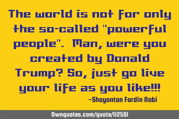 The world is not for only the so-called "powerful people". Man, were you created by Donald Trump? S