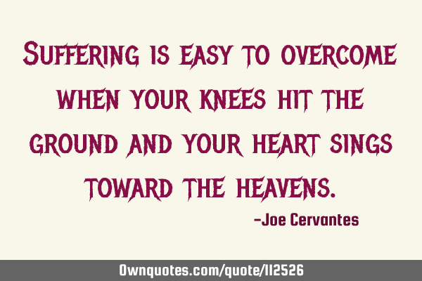 Suffering is easy to overcome when your knees hit the ground and your heart sings toward the