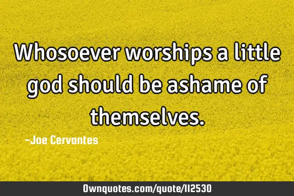 Whosoever worships a little god should be ashame of