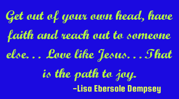 Get out of your own head, have faith and reach out to someone else.. Love like Jesus.. That is the