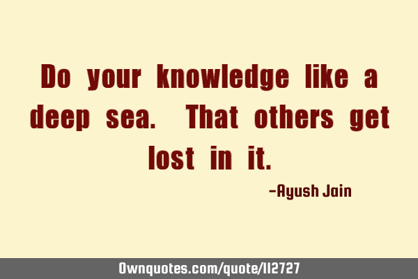 Do your knowledge like a deep sea. That others get lost in