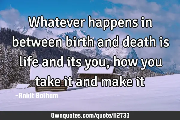 Whatever happens in between birth and death is life and its you, how you take it and make