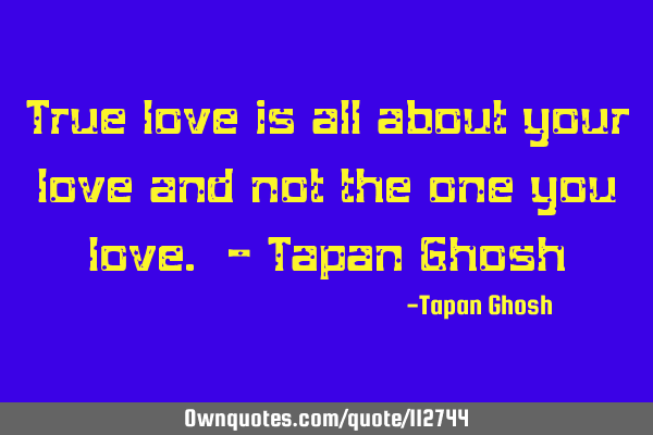 True love is all about your love and not the one you love. - Tapan G