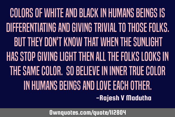 Colors of white and black in humans beings is differentiating and giving trivial to those folks. B
