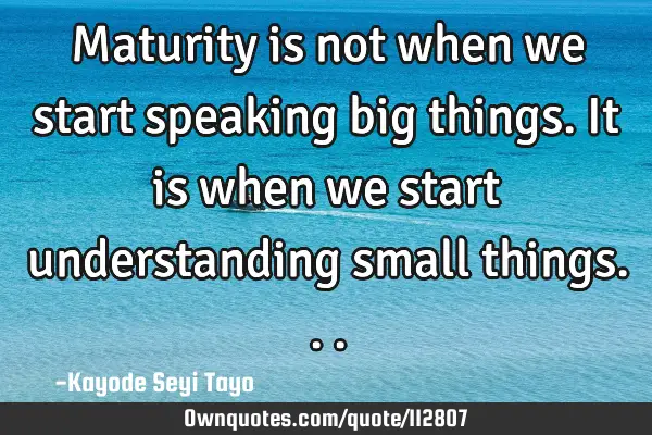 Maturity is not when we start speaking big things. It is when we start understanding small