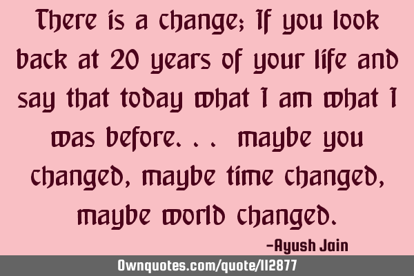 There is a change; If you look back at 20 years of your life and say that today what i am what i