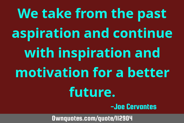 We take from the past aspiration and continue with inspiration and motivation for a better