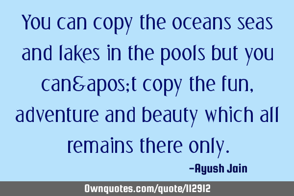You can copy the oceans seas and lakes in the pools but you can't copy the fun, adventure and